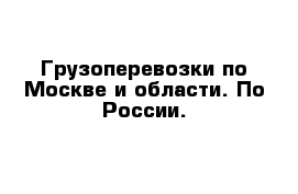 Грузоперевозки по Москве и области. По России.